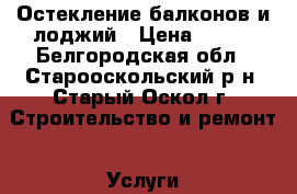 Остекление балконов и лоджий › Цена ­ 100 - Белгородская обл., Старооскольский р-н, Старый Оскол г. Строительство и ремонт » Услуги   